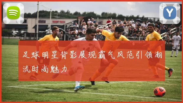 足球明星背影展现霸气风范引领潮流时尚魅力