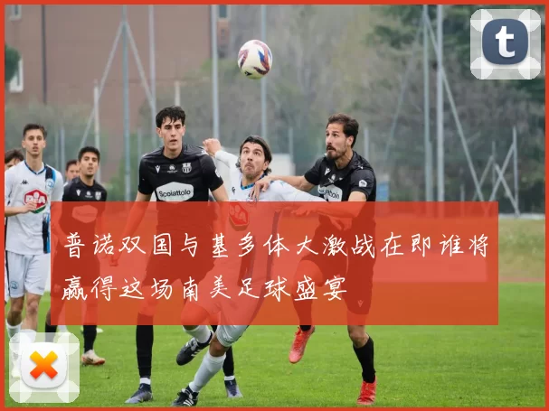 普诺双国与基多体大激战在即谁将赢得这场南美足球盛宴
