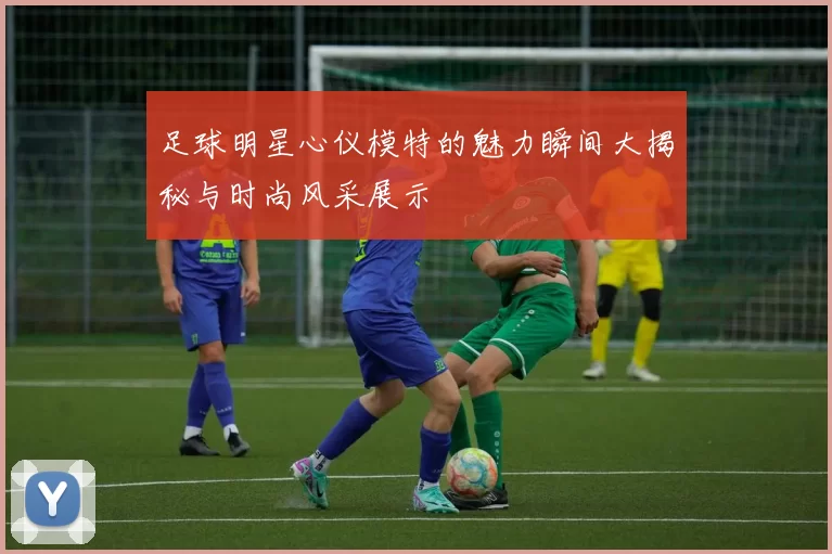 足球明星心仪模特的魅力瞬间大揭秘与时尚风采展示