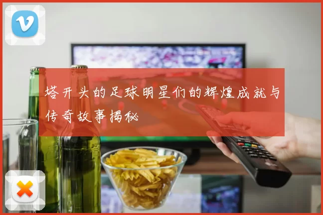 塔开头的足球明星们的辉煌成就与传奇故事揭秘