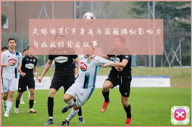 足球明星C罗身高与国籍揭秘影响力与成就的背后故事