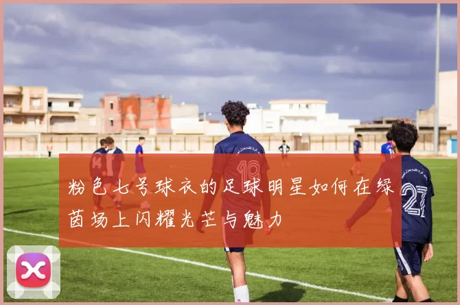 粉色七号球衣的足球明星如何在绿茵场上闪耀光芒与魅力