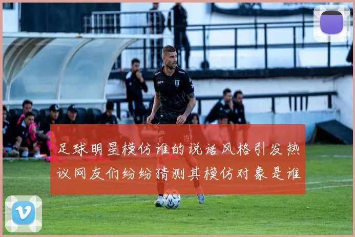 足球明星模仿谁的说话风格引发热议网友们纷纷猜测其模仿对象是谁