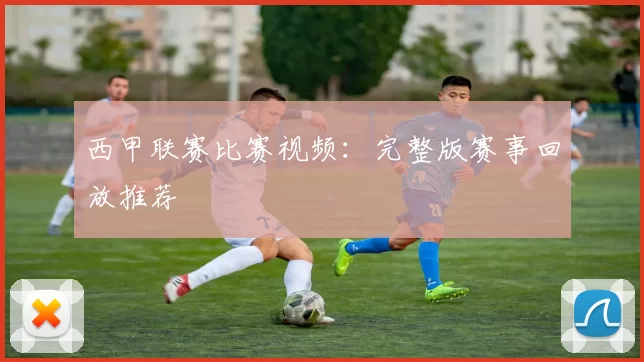 西甲联赛比赛视频：完整版赛事回放推荐