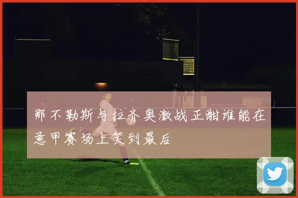 那不勒斯与拉齐奥激战正酣谁能在意甲赛场上笑到最后